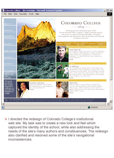 I directed the redesign of Colorado College's institutional web site. My task was to create a new look and feel which captured the identity of the school, while also addressing the needs of the site's many authors and constituencies. The redesign also clarified and resolved some of the site's navigational inconsistencies.