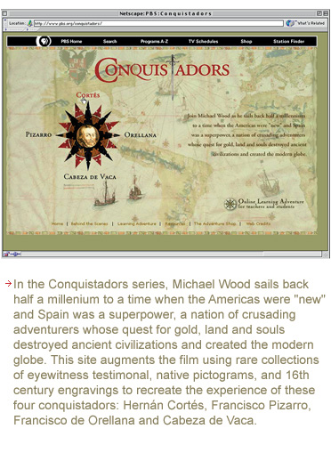 In the Conquistadors series, Michael Wood sails back to a millienium to a time when the Americas were new and Spain was a superpower, a nation of crusading adventures whose quest for gold, land and souls destoryed ancient civilicazations and created the modern globe. This site augments the film using rare collections of eyewitness testimonals, native pictograms, and 16th Century engravings to recreate the experience of four conquistadors: Hernan Cortes, Francisco Pizarro, Francisco de Orellana and Cabeza de Vaca.