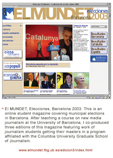 El Mundet, elecciones, Barcelona 2003, is an online student magazine covering municipal elections in Barcelona. After teaching a course on new media journalism at the University of Barcelona, I co-produced three editions of this magazine, featuring work of journalism students getting their master in a program afflicated with the Columbia University Graduate School of Journalism.