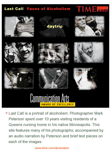 Last Call is a portrait of alcoholism featuring the photography of Mark Peterson who spent over 10 years visiting residents of a Queens nursing home in his native Minneapolis. This site features many of his photographs, accompanied by an audio narration by Peterson and brief text pieces on each of the images.