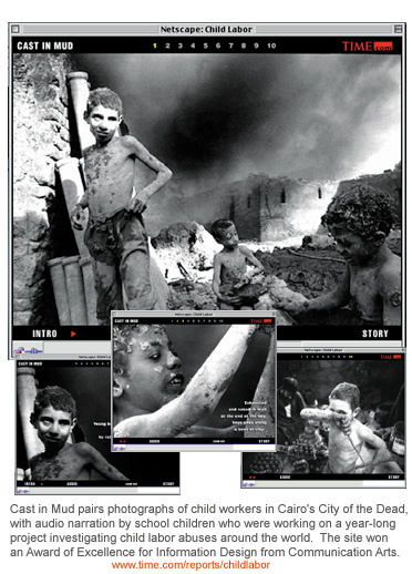 Cast in Mud pairs photographs of child workers in Cairo's City of the Dead, with audio narration by school children who were working on a year-long project investigating child labor abuses around the world. The site won an Award of Excellence for Information Design from Communication Arts.