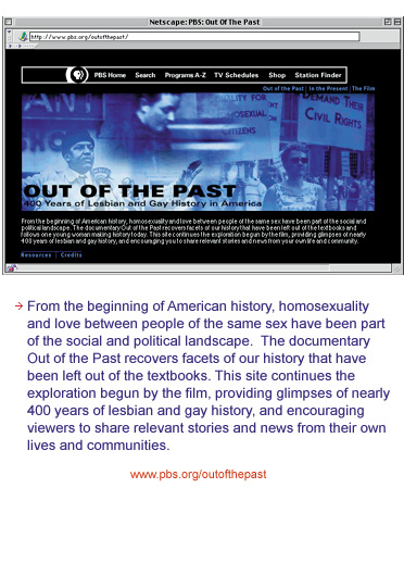 From the beginning of American history, homosexuality and love between people of the same sex have been part of the social and political landscape. The documentary Out of the Past recovers facets of our history that have been left ouf of the textbooks. This site continues the exploration begun by the film, providing glimpses of nearly 400 years of lesbian and gay history, and encouraging viewers to share relevant stories from their own experience.