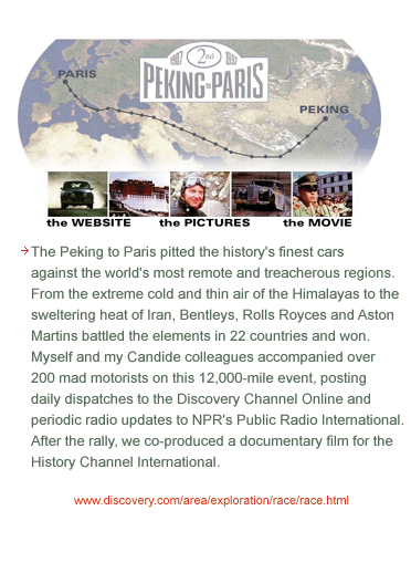 The Peking to Paris pitted the history's finest cars against the world's most remote and treacherous regions. From the extreme cold and thin air of the Himalayas to the sweltering heat of Iran, Bentleys, Rolls Royces and Aston Martins battled the elements in 22 countries and won. Myself and my Candide colleagues accompanied over 200 mad motorists on this 12,000-mile event, posting daily dispatches to the Discovery Channel Online and periodic radio updates to NPR's Public Radio International. After the rally, we co-produced a documentary film for the History Channel International.