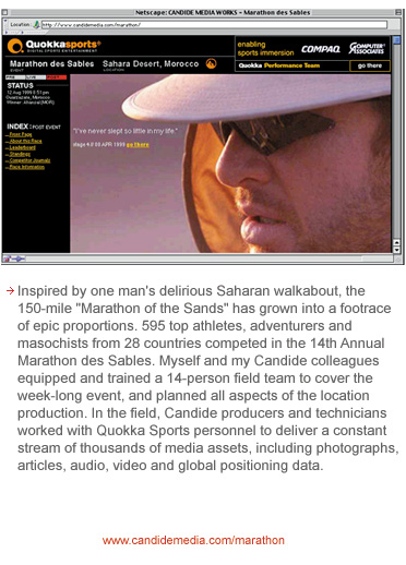 Inspired by one man's delirious Saharan walkabout, the 150-mile Marathon of the Sands has grown into a footrace of epic proportions. 595 top athletes, adventures and masochists from 28 countries competed in the 14th Annual Marathon des Sables. Myself and my Candide colleagues equipped and trained a 14-person field team to cover the week-long event, and planned all aspects of the location production. In the field, Candide producers and technicians worked with Quokka Sports personnel to deliver a constant stream of thousands of media assets, including photographs, articles, video and global positioning data.