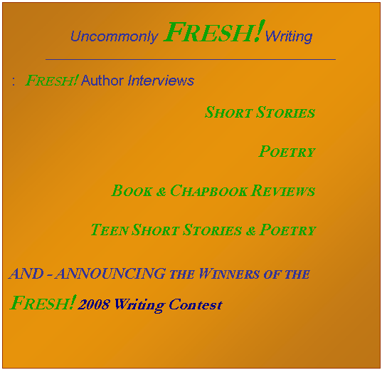 Text Box: Uncommonly FRESH! Writing
_____________________________________________________________
: FRESH! Author Interviews
SHORT STORIES
POETRY
BOOK & CHAPBOOK REVIEWS
TEEN SHORT STORIES & POETRY
AND - ANNOUNCING THE WINNERS OF THE
FRESH! 2008 Writing Contest