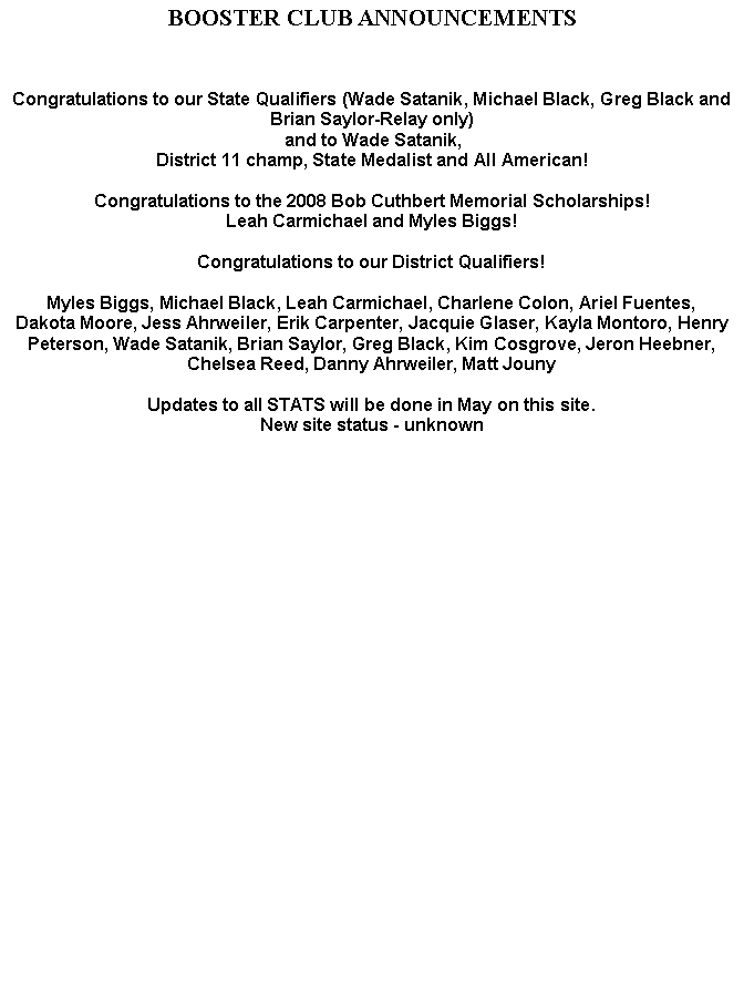 Text Box: BOOSTER CLUB ANNOUNCEMENTSCongratulations to our State Qualifiers (Wade Satanik, Michael Black, Greg Black and Brian Saylor-Relay only) and to Wade Satanik, District 11 champ, State Medalist and All American!Congratulations to the 2008 Bob Cuthbert Memorial Scholarships!Leah Carmichael and Myles Biggs!Congratulations to our District Qualifiers!Myles Biggs, Michael Black, Leah Carmichael, Charlene Colon, Ariel Fuentes, Dakota Moore, Jess Ahrweiler, Erik Carpenter, Jacquie Glaser, Kayla Montoro, Henry Peterson, Wade Satanik, Brian Saylor, Greg Black, Kim Cosgrove, Jeron Heebner, Chelsea Reed, Danny Ahrweiler, Matt Jouny Updates to all STATS will be done in May on this site.New site status - unknown