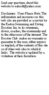 Text Box: Send any questions about this website to eahssdt@yahoo.comDisclaimer:  Users Please Note: The information and resources on  this web site are provided as a service by the Easton Swimming and Diving Boosters Inc. to its swimmers, divers, coaches, the community and to the other users of the internet. The Booster Club  makes no warranty or guarantee to the user, either express or implied, of the contents of this site or of other web sites to which it links.  The website is updated by a volunteer at their discretion.