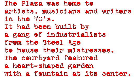 The Plaza was home to artists, 
musicians and writers in the 70's.  It had been built by a gang of 
industrialists from the Steel Age to house their mistresses.  The courtyard 
featured a heart-shaped garden with a fountain at its center.